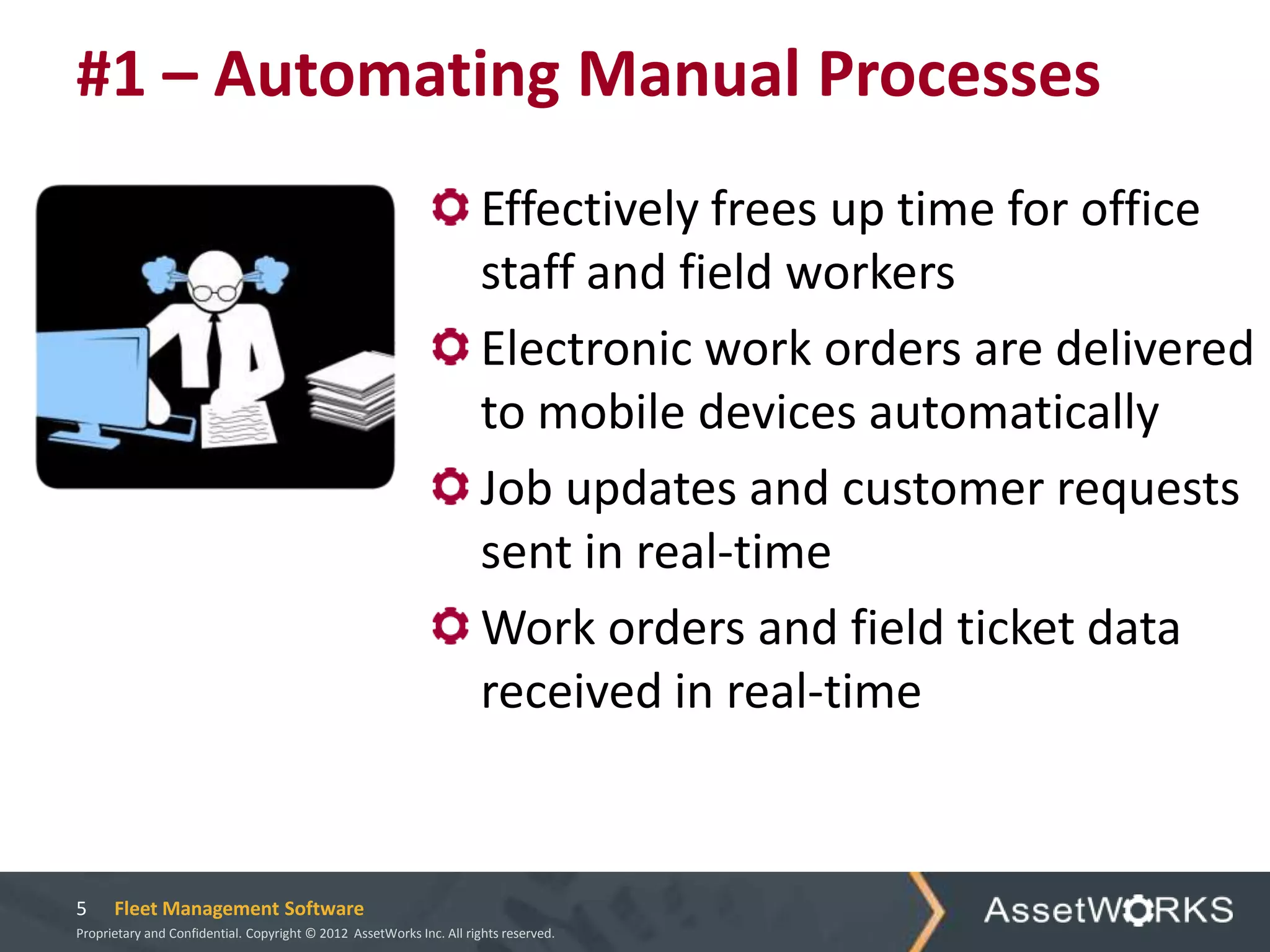 #1 – Automating Manual Processes
                                                                      Effectively frees up time for office
                                                                      staff and field workers
                                                                      Electronic work orders are delivered
                                                                      to mobile devices automatically
                                                                      Job updates and customer requests
                                                                      sent in real-time
                                                                      Work orders and field ticket data
                                                                      received in real-time


5     Fleet Management Software
Proprietary and Confidential. Copyright © 2012 AssetWorks Inc. All rights reserved.
 