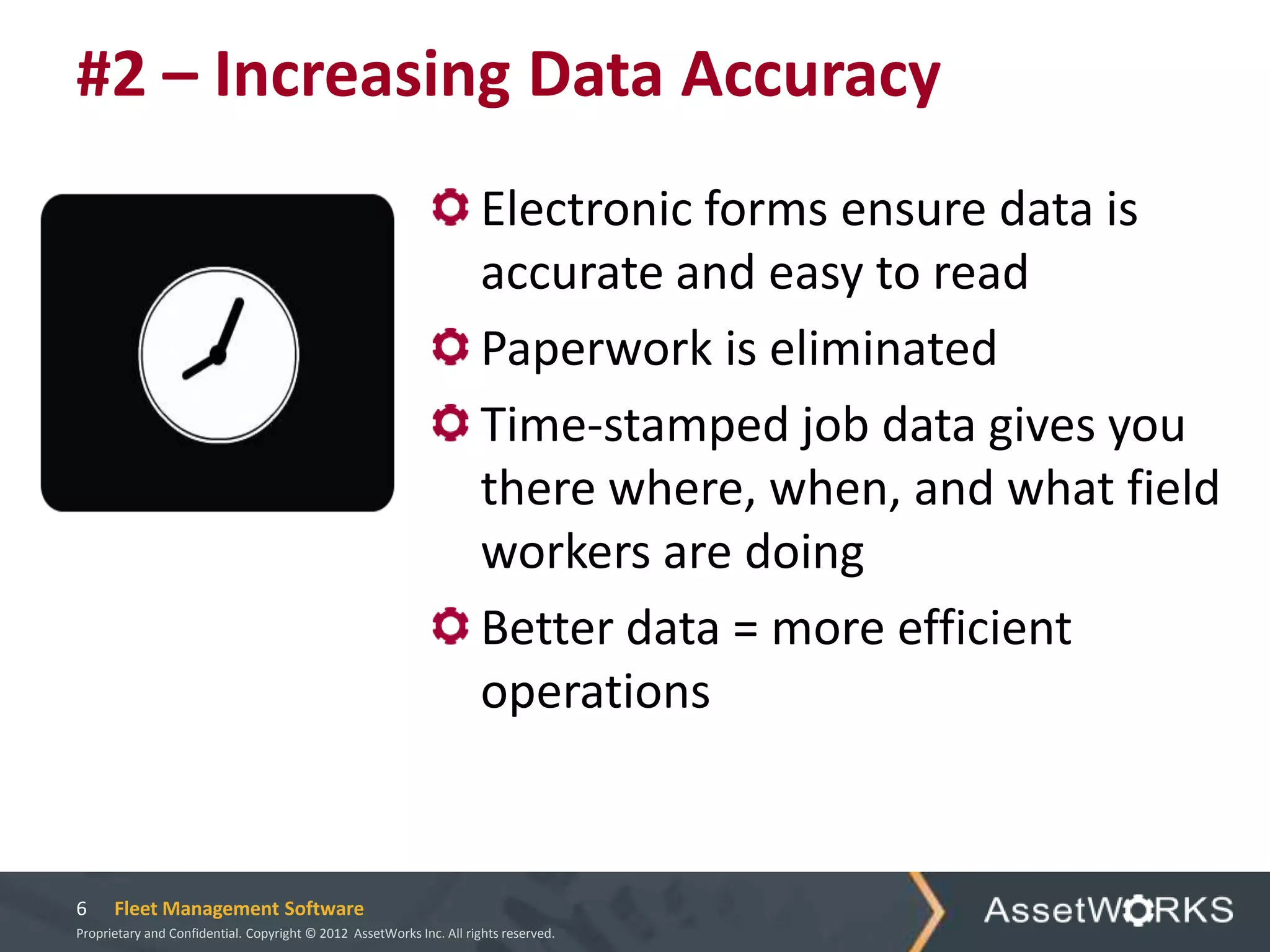 #2 – Increasing Data Accuracy
                                                                      Electronic forms ensure data is
                                                                      accurate and easy to read
                                                                      Paperwork is eliminated
                                                                      Time-stamped job data gives you
                                                                      there where, when, and what field
                                                                      workers are doing
                                                                      Better data = more efficient
                                                                      operations


6     Fleet Management Software
Proprietary and Confidential. Copyright © 2012 AssetWorks Inc. All rights reserved.
 