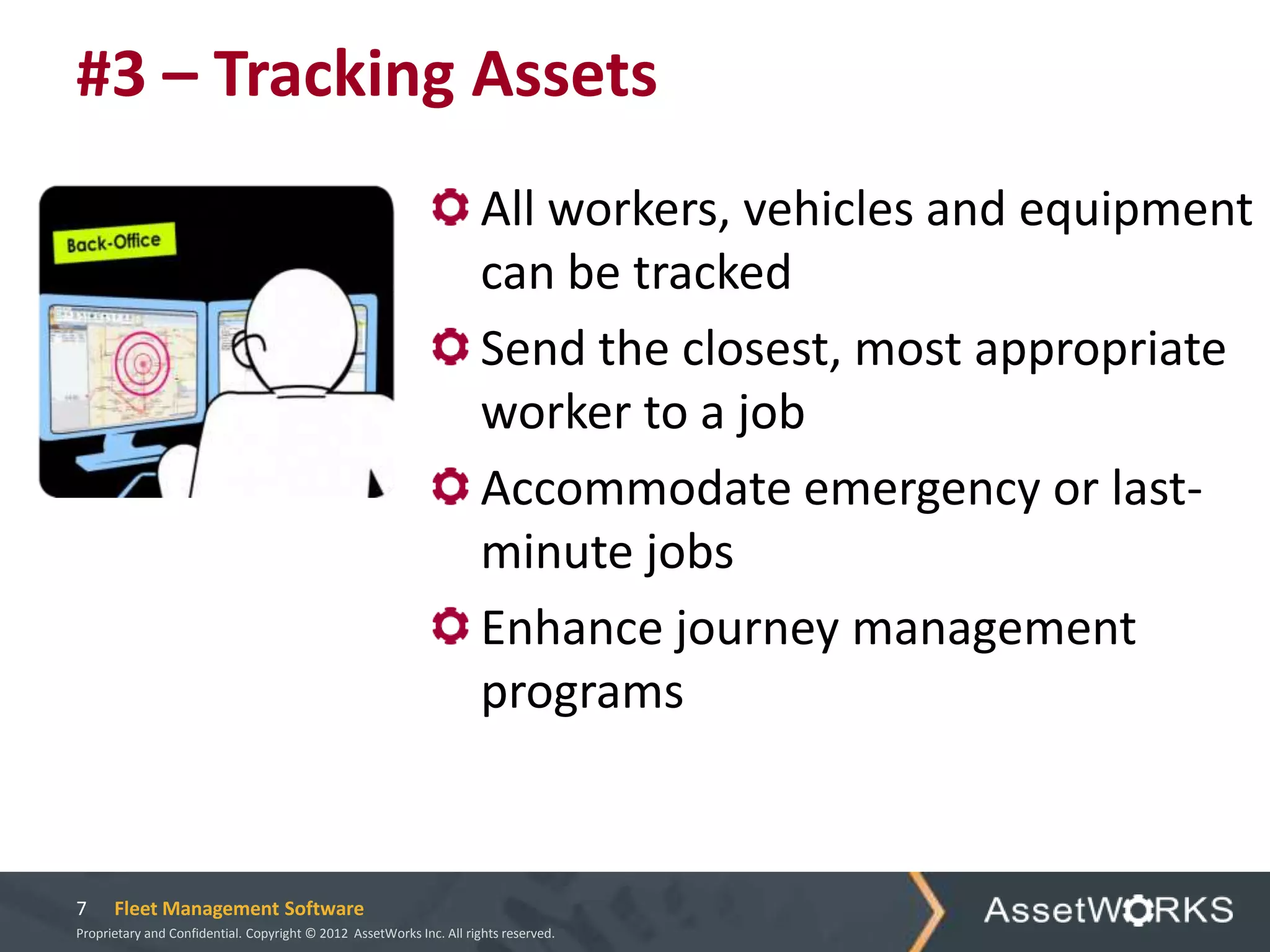 #3 – Tracking Assets
                                                                      All workers, vehicles and equipment
                                                                      can be tracked
                                                                      Send the closest, most appropriate
                                                                      worker to a job
                                                                      Accommodate emergency or last-
                                                                      minute jobs
                                                                      Enhance journey management
                                                                      programs


7     Fleet Management Software
Proprietary and Confidential. Copyright © 2012 AssetWorks Inc. All rights reserved.
 