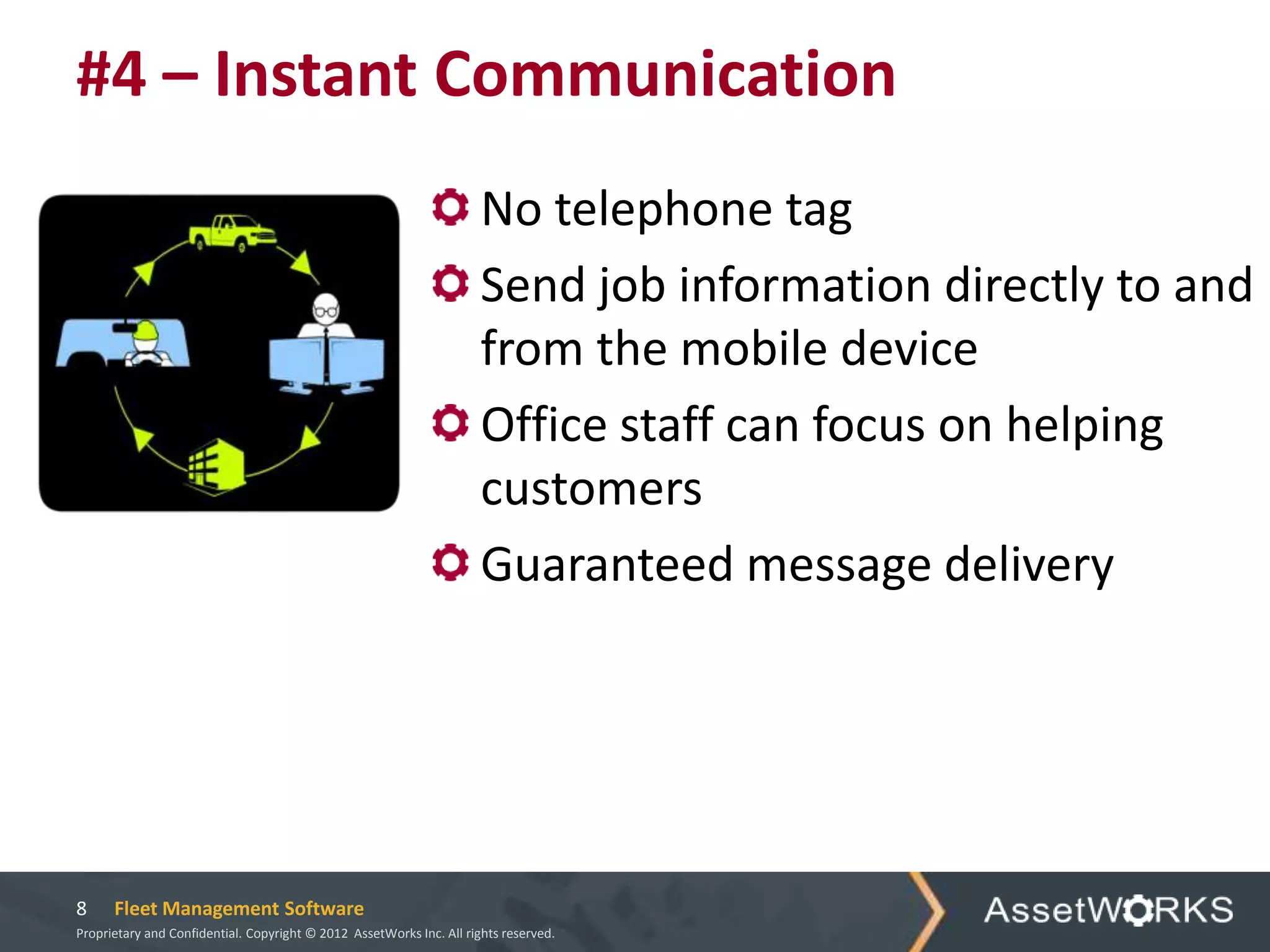 #4 – Instant Communication
                                                                      No telephone tag
                                                                      Send job information directly to and
                                                                      from the mobile device
                                                                      Office staff can focus on helping
                                                                      customers
                                                                      Guaranteed message delivery




8     Fleet Management Software
Proprietary and Confidential. Copyright © 2012 AssetWorks Inc. All rights reserved.
 