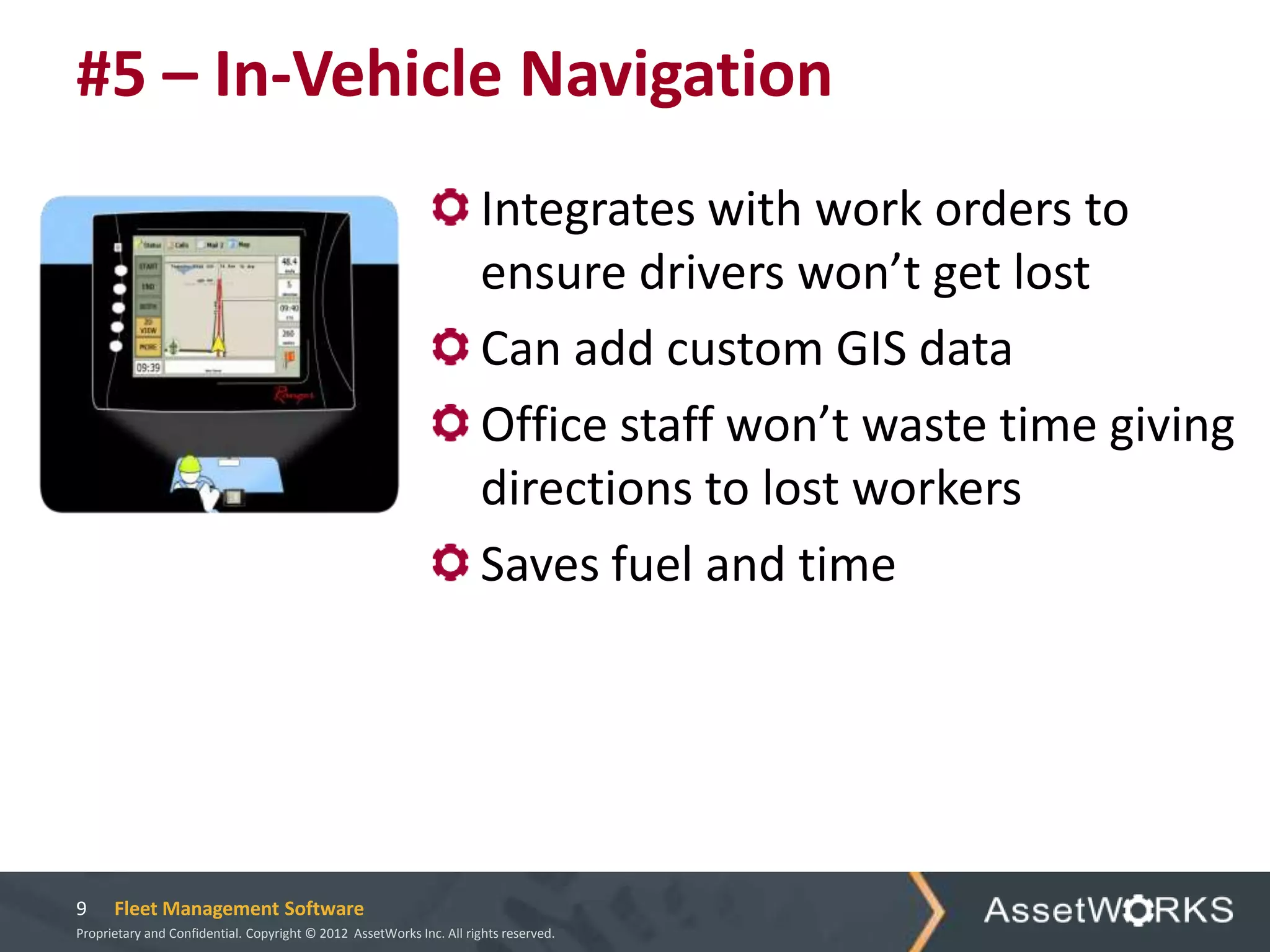 #5 – In-Vehicle Navigation
                                                                      Integrates with work orders to
                                                                      ensure drivers won’t get lost
                                                                      Can add custom GIS data
                                                                      Office staff won’t waste time giving
                                                                      directions to lost workers
                                                                      Saves fuel and time




9     Fleet Management Software
Proprietary and Confidential. Copyright © 2012 AssetWorks Inc. All rights reserved.
 