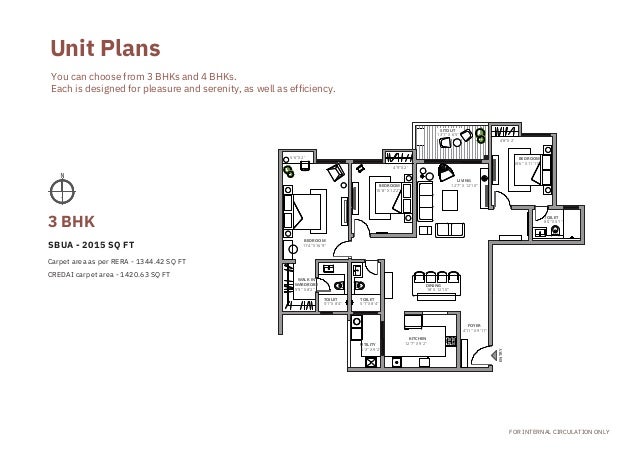 Carpet area as per RERA - 1344.42 SQ FT
CREDAI carpet area - 1420.63 SQ FT
5'6''X 2'
WALK IN

WARDROBE
5'9'' X 8'2''
BEDROOM
11'4''X 16'9''
TOILET

5'1''X 8'4''
TOILET

5'1''X 8'4''
UTILITY
5'3'' X 9'2''
BEDROOM
10'8'' X 12'2''
4'9''X 2'
KITCHEN
12'7'' X 9'2''
DINING
18' X 12'10''
SITOUT
13'1'' X 6'5''
LIVING
12'7'' X 12'10''
FOYER
4'11'' X 9'11''
4'8''X 2'
BEDROOM
10'6'' X 11'11''
TOILET

8'4''X 5'1''
FOR INTERNAL CIRCULATION ONLY
You can choose from 3 BHKs and 4 BHKs.
Each is designed for pleasure and serenity, as well as efficiency.
Unit Plans
SBUA - 2015 SQ FT
3 BHK
ENTRY
 