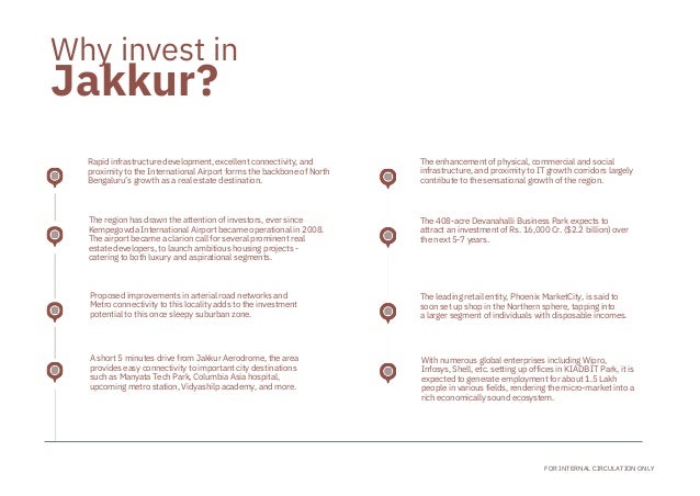A short 5 minutes drive from Jakkur Aerodrome, the area
provides easy connectivity to important city destinations
such as Manyata Tech Park, Columbia Asia hospital,

upcoming metro station, Vidyashilp academy, and more.
Proposed improvements in arterial road networks and
Metro connectivity to this locality adds to the investment
potential to this once sleepy suburban zone.
The region has drawn the attention of investors, ever since

Kempegowda International Airport became operational in 2008.
The airport became a clarion call for several prominent real

estate developers, to launch ambitious housing projects -

catering to both luxury and aspirational segments.
Rapid infrastructure development, excellent connectivity, and
proximity to the International Airport forms the backbone of North
Bengaluru’s growth as a real estate destination.
The leading retail entity, Phoenix MarketCity, is said to
soon set up shop in the Northern sphere, tapping into
a larger segment of individuals with disposable incomes.
The 408-acre Devanahalli Business Park expects to

attract an investment of Rs. 16,000 Cr. ($2.2 billion) over
the next 5-7 years.
The enhancement of physical, commercial and social

infrastructure, and proximity to IT growth corridors largely
contribute to the sensational growth of the region.
With numerous global enterprises including Wipro,

Infosys, Shell, etc. setting up offices in KIADB IT Park, it is
expected to generate employment for about 1.5 Lakh

people in various fields, rendering the micro-market into a
rich economically sound ecosystem.
Jakkur?
FOR INTERNAL CIRCULATION ONLY
Why invest in
 