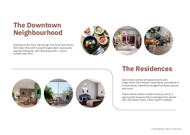Experience the buzz, the energy, the verve and the joy
that make life worth living through sleek restaurants,

upscale boutiques, and charming cafés – all just

outside your door.
Each home comes with great rooms with

larger-than-life windows, seamlessly connected to
private decks, tastefully designed ancillary spaces,
and more.
These homes reflect modern history, which is

appropriate because they’re designed for people

who will make history if they haven’t already.
FOR INTERNAL CIRCULATION ONLY
The Downtown

Neighbourhood
The Residences
 