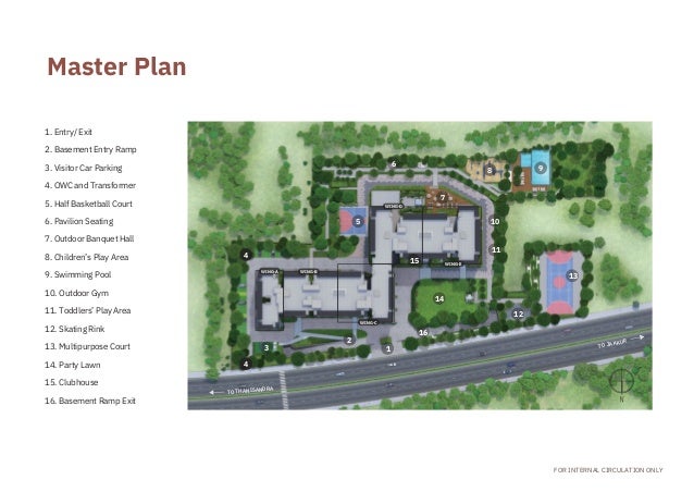 1. Entry/ Exit
2. Basement Entry Ramp

3. Visitor Car Parking
4. OWC and Transformer

5. Half Basketball Court
6. Pavilion Seating
7. Outdoor Banquet Hall

8. Children’s Play Area
9. Swimming Pool
10. Outdoor Gym
11. Toddlers’ Play Area
12. Skating Rink
13. Multipurpose Court

14. Party Lawn
15. Clubhouse
16. Basement Ramp Exit
WING-A WING-B
WING-C
WING-D
WING-E
TO THANISANDRA
FOR INTERNAL CIRCULATION ONLY
4
4
3
2
5
1
6
15
16
14
7
8
10
11
12
9
13
Master Plan
TO JAKKUR
 