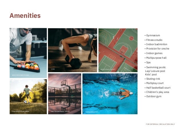 INDOOR GAMES ROOM
CHILDREN’S PLAY AREA
GYM
HALF BASKETBALL COURT SWIMMING POOL
MULTI-PLAY COURT
• Gymnasium
• Fitness studio
• Indoor badminton
• Provision for creche
• Indoor games
• Multipurpose hall
• Spa
• Swimming pools:
Lap/ Leisure pool
Kids’ pool
• Skating rink
• Multiplay court
• Half basketball court
• Children’s play area
• Outdoor gym
FOR INTERNAL CIRCULATION ONLY
Amenities
 