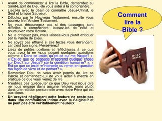 Avant de commencer à lire la Bible, demandez au Saint-Esprit de Dieu de vous aider à la comprendre.  Lisez-la avec le désir de connaître Jésus-Christ, le Seul et Unique Sauveur.  Débutez par le Nouveau Testament, ensuite vous pourrez lire l'Ancien Testament.  Ne vous découragez pas si des passages sont difficiles à comprendre; laissez-les de côté et poursuivez votre lecture.  Ne la critiquez pas, mais laissez-vous plutôt critiquer par la Parole de Dieu.  Ne soyez pas effrayé si ces textes vous dérangent, car c'est bon signe. Persévérez!  Lisez de petites portions et réfléchissez à ce que vous avez lu en vous posant quelques questions comme  « Dans ce texte, qu'est-ce qui me frappe? »; « Est-ce que ce passage m'apprend quelque chose sur Dieu? sur Jésus? sur la condition humaine? »; « Est-ce que ce texte m'interpelle ou remet en question ma façon de vivre et de penser? ».   Remerciez Dieu de vous avoir permis de lire sa Parole et demandez-Lui de vous aider à mettre en pratique ce que vous venez de lire.  N'oubliez pas qu'écouter ce que Dieu veut nous dire ne nous engage dans aucune religion, mais plutôt dans une relation personnelle avec notre Père qui est aux cieux. Un croyant négligeant cette lecture ne reste pas dans une communion intime avec le Seigneur et ne peut pas être véritablement heureux.  Comment lire la Bible ? 
