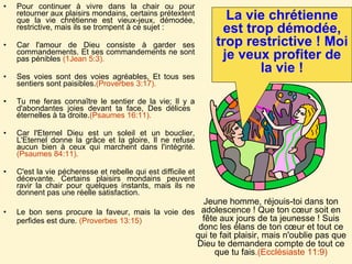 Pour continuer à vivre dans la chair ou pour retourner aux plaisirs mondains, certains prétextent que la vie chrétienne est vieux-jeux, démodée, restrictive, mais ils se trompent à ce sujet :  Car l'amour de Dieu consiste à garder ses commandements. Et ses commandements ne sont pas pénibles  (1Jean 5:3).   Ses voies sont des voies agréables, Et tous ses sentiers sont paisibles. (Proverbes 3:17). Tu me feras connaître le sentier de la vie; Il y a d'abondantes joies devant ta face, Des délices  éternelles à ta droite. (Psaumes 16:11).   Car l'Eternel Dieu est un soleil et un bouclier, L'Eternel donne la grâce et la gloire, Il ne refuse aucun bien à ceux qui marchent dans l'intégrité. (Psaumes 84:11).  C'est la vie pécheresse et rebelle qui est difficile et décevante. Certains plaisirs mondains peuvent ravir la chair pour quelques instants, mais ils ne donnent pas une réelle satisfaction.  Le bon sens procure la faveur, mais la voie des perfides est dure.  (Proverbes 13:15) La vie chrétienne est trop démodée, trop restrictive ! Moi je veux profiter de la vie ! Jeune homme, réjouis-toi dans ton adolescence ! Que ton cœur soit en fête aux jours de ta jeunesse ! Suis donc les élans de ton cœur et tout ce qui te fait plaisir, mais n'oublie pas que Dieu te demandera compte de tout ce que tu fais .(Ecclésiaste 11:9) 