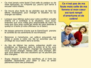 Ce n'est jamais notre faute! C'est celle du pasteur ou de notre époux(se), ou n'importe qui, pourvu qu'il serve à excuser notre misère.  On trouve plus facile de se plaindre que de faire les efforts nécessaires pour changer la situation ou se changer soi-même. Lorsque vous blâmez autrui pour votre condition actuelle (même s’il a contribué à la situation), vous sous-entendez que vous n’êtes plus responsable de votre vie mais que vous avez confié les rênes de votre destinée à quelqu’un d’autre (à votre offenseur ou à Satan) Ne laissez personne d’autre que le Saint-Esprit  prendre le contrôle de vos sentiments et vos émotions.  Renoncez à l’amertume, car celle-ci prouverait que Satan a accès à votre vie. Ne lui accordez pas ce privilège de vous retenir dans la tombe. Au lieu de blâmer les autres, présentez plutôt vos problèmes au Seigneur dans la prière et la foi, puis travaillez pour une solution, changer les situations que vous pouvez changer, laissez Dieu vous changer, afin que vous fassiez face aux situations qui ne peuvent pas être changées.  Soyez disposé à faire des sacrifices, et à livrer les batailles nécessaires pour obéir à Dieu et entrer pleinement dans ses promesses.  Ce n’est pas de ma faute mais celle de ma femme si mon cœur est tant rempli d’amertume et de colère! 