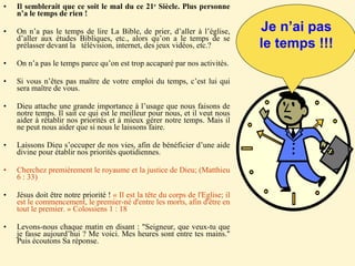 Il semblerait que ce soit le mal du ce 21 e  Siècle. Plus personne n’a le temps de rien ! On n’a pas le temps de lire La Bible, de prier, d’aller à l’église, d’aller aux études Bibliques, etc., alors qu’on a le temps de se prélasser devant la  télévision, internet, des jeux vidéos, etc.? On n’a pas le temps parce qu’on est trop accaparé par nos activités. Si vous n’êtes pas maître de votre emploi du temps, c’est lui qui sera maître de vous. Dieu attache une grande importance à l’usage que nous faisons de notre temps. Il sait ce qui est le meilleur pour nous, et il veut nous aider à rétablir nos priorités et à mieux gérer notre temps. Mais il ne peut nous aider que si nous le laissons faire. Laissons Dieu s’occuper de nos vies, afin de bénéficier d’une aide divine pour établir nos priorités quotidiennes.  Cherchez premièrement le royaume et la justice de Dieu; (Matthieu 6 : 33) Jésus doit être notre priorité !  « Il est la tête du corps de l'Eglise; il est le commencement, le premier-né d'entre les morts, afin d'être en tout le premier. » Colossiens 1 : 18 Levons-nous chaque matin en disant : "Seigneur, que veux-tu que je fasse aujourd’hui ? Me voici. Mes heures sont entre tes mains." Puis écoutons Sa réponse. Je n’ai pas le temps !!! 