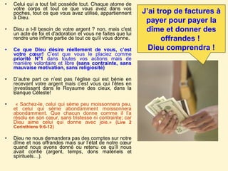 Celui qui a tout fait possède tout. Chaque atome de votre corps et tout ce que vous avez dans vos poches, tout ce que vous avez utilisé, appartiennent à Dieu.  Dieu a t-Il besoin de votre argent ? non, mais c'est un acte de foi et d'adoration et vous ne faites que lui rendre une infime partie de tout ce qu'il vous donne. Ce que Dieu désire réellement de vous, c’est votre cœur!  C’est que vous le placiez comme  priorité N°1  dans toutes vos actions mais de manière volontaire et libre  (sans contrainte, sans mauvaise motivation, sans religiosité) D’autre part ce n’est pas l’église qui est bénie en recevant votre argent mais c’est vous qui l’êtes en investissant dans le Royaume des cieux, dans la Banque Céleste!  « Sachez-le, celui qui sème peu moissonnera peu, et celui qui sème abondamment moissonnera abondamment. Que chacun donne comme il l’a résolu en son cœur, sans tristesse ni contrainte; car Dieu aime celui qui donne avec joie.» ( Lire 2 Corinthiens 9:6-12 ) Dieu ne nous demandera pas des comptes sur notre dîme et nos offrandes mais sur l’état de notre cœur quand nous avons donné ou retenu ce qu’Il nous avait confié (argent, temps, dons matériels et spirituels…).  J’ai trop de factures à payer pour payer la dîme et donner des offrandes !  Dieu comprendra ! 