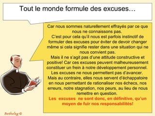 Tout le monde formule des excuses… Car nous sommes naturellement effrayés par ce que nous ne connaissons pas.  C’est pour cela qu’il nous est parfois instinctif de formuler des excuses pour éviter de devoir changer même si cela signifie rester dans une situation qui ne nous convient pas. Mais il ne s’agit pas d’une attitude constructive et positive! Car ces excuses peuvent malheureusement constituer un frein à notre développement personnel.  Les excuses ne nous permettent pas d’avancer.  Mais au contraire, elles nous servent d’échappatoire en nous permettant de rationaliser nos échecs, nos erreurs, notre stagnation, nos peurs, au lieu de nous remettre en question.  Les  excuses  ne sont donc, en définitive, qu’un moyen de fuir nos responsabilités! Bethelsg  © 