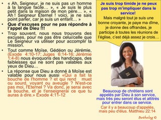 « Ah, Seigneur, je ne suis pas un homme à la langue facile… », « Je suis le plus petit dans la maison de mon père… », « Ah ! Seigneur Éternel ! voici, je ne sais point parler, car je suis un enfant… »  Que d’excuses pour ne pas répondre à l’appel de Dieu !!! Trop souvent, nous nous trouvons des excuses, pour ne pas être celui/celle que Le Seigneur va utiliser pour accomplir la mission.  Tout comme Moïse, Gédéon ou Jérémie,  (Exode 4:10-17; Juges 6:14-16; Jérémie 1:4-8)  nous évoquons des handicaps, des faiblesses qui ne sont pas valables aux yeux de Dieu… La réponse que Dieu a donné à Moïse est valable pour nous aussi  «Qui a fait la bouche de l'homme ? et qui rend  muet ou sourd, voyant ou aveugle ? N'est-ce pas moi, l'Eternel ? Va donc, je serai avec ta bouche, et je t'enseignerai ce que tu auras à dire.» Exode 4:11-12  Bethelsg  © Beaucoup de chrétiens sont appelés par Dieu à son service, mais très peu seront élus et attitrés pour entrer dans ce service.  Car il y a beaucoup d'appelés, mais peu d'élus. Matthieu 22:14   Je suis trop timide je ne peux pas trop m’impliquer dans le service!   Mais malgré tout je suis une bonne croyante, je paye ma dîme, je donne des offrandes, je participe à toutes les réunions de l’église, c’est déjà assez je crois… 