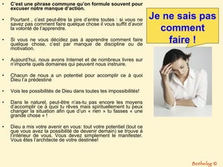 C’est une phrase commune qu’on formule souvent pour excuser notre manque d’action.  Pourtant , c’est peut-être la pire d’entre toutes : si vous ne savez pas comment faire quelque chose il vous suffit d’avoir la volonté de l’apprendre. Si vous ne vous décidez pas à apprendre comment faire quelque chose, c’est par manque de discipline ou de motivation.  Aujourd’hui, nous avons Internet et de nombreux livres sur n’importe quels domaines qui peuvent nous instruire. Chacun de nous a un potentiel pour accomplir ce à quoi Dieu l’a prédestiné Vois les possibilités de Dieu dans toutes tes impossibilités! Dans le naturel, peut-être n’as-tu pas encore les moyens d’accomplir ce à quoi tu rêves mais spirituellement tu peux changer la situation afin que d’un « rien » tu fasses « une grande chose » ! Dieu a mis votre avenir en vous: tout votre potentiel (tout ce que vous avez la possibilité de devenir demain) se trouve à l’intérieur de vous. Vous devez simplement le manifester. Vous êtes l’architecte de votre destinée! Je ne sais pas comment faire ! Bethelsg  © 