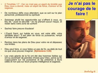 2 Timothée 1:7 : Car ce n’est pas un esprit de timidité que Dieu nous a donné, mais un esprit de force, d’amour et de sagesse. De nombreux défis vous attendent, que ce soit sur le plan personnel, professionnel ou spirituel.  Saisissez plutôt les opportunités qui s’offrent à vous, au lieu de " jouer la sécurité " en ne prenant aucun risque, et rester dans votre zone de confort! Sachez faire preuve d'audace! L’Esprit Saint, qui habite en vous, est votre allié, votre véritable atout ! Il est plein de force ou puissance, rempli d’amour et de sagesse.  Rentrez dans les plans de Dieu pour votre vie et dépassez vos limites.  Dieu peut faire, si vous faites un pas de foi, au-delà de tout ce que vous pouvez imaginer.  (Ephésiens 3:20) Les vrais géants de la foi ont été des hommes faibles qui ont su accomplir de grandes choses pour Dieu, parce qu’ils s’appuyaient sur Sa puissance et Sa présence à leurs côtés et non pas sur leurs propres intelligence et sagesse.  Je n’ai pas le courage de le faire ! Bethelsg  © 