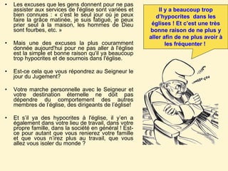 Les excuses que les gens donnent pour ne pas assister aux services de l'église sont variées et bien connues : « c’est le seul jour où je peux faire la grâce matinée, je suis fatigué, je peux prier seul à la maison, les hommes de Dieu sont fourbes, etc. »  Mais une des excuses la plus couramment donnée aujourd'hui pour ne pas aller à l'église est la simple et bonne raison qu'il ya beaucoup trop hypocrites et de sournois dans l'église. Est-ce cela que vous répondrez au Seigneur le jour du Jugement?  Votre marche personnelle avec le Seigneur et votre destination éternelle ne doit pas dépendre du comportement des autres membres de l’église, des dirigeants de l’église! Et s’il ya des hypocrites à l'église, il y’en a également dans votre lieu de travail, dans votre propre famille, dans la société en général ! Est-ce pour autant que vous renierez votre famille et que vous n’irez plus au travail, que vous allez vous isoler du monde ?  Il y a beaucoup trop d’hypocrites  dans les églises ! Et c’est une très bonne raison de ne plus y aller afin de ne plus avoir à les fréquenter !   