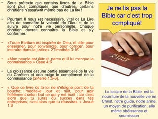 Sous prétexte que certains livres de La Bible sont plus compliqués que d’autres, certains chrétiens n’essayent même pas de La lire ! Pourtant Il nous est nécessaire, vital de La Lire afin de connaître la volonté de Dieu et de la suivre pour notre vie personnelle. Chaque chrétien devrait connaître la Bible et s’y conformer. «Toute Ecriture est inspirée de Dieu, et utile pour enseigner, pour convaincre, pour corriger, pour instruire dans la justice» 2Timothée 3:16       «Mon peuple est détruit, parce qu'il lui manque la connaissance.» Osée 4:6 La croissance est une partie essentielle de la vie du Chrétien et cela exige le complément de la connaissance  (2Pierre 1:5-8).  « Que ce livre de la loi ne s'éloigne point de ta bouche; médite-le jour et nuit, pour agir fidèlement selon tout ce qui y est écrit ; car c'est alors que tu auras du succès dans tes entreprises, c'est alors que tu réussiras. » Josué 1:8 Je ne lis pas la Bible car c’est trop compliqué! La lecture de la Bible  est la nourriture de la nouvelle vie en Christ, notre guide, notre arme, un moyen de purification, elle mérite obéissance et soumission 