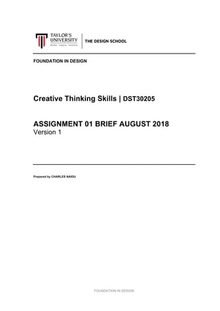  
FOUNDATION  IN  DESIGN  
  
  
  
  
  
  
FOUNDATION  IN  DESIGN  
  
  
  
  
  
  
Creative  Thinking  Skills  |  DST30205  
  
  
ASSIGNMENT  01  BRIEF  AUGUST  2018  
Version  1  
  
  
  
  
  
Prepared  by  CHARLES  NAIDU  
  
  
  
  
  
  
  
  
  
  
  
  
  
  
  
  
  
  
  
  
  
  
  
  
  
 