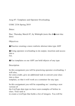 Assg 07: Templates and Operator Overloading
COSC 2336 Spring 2019
Dates:
Due: Thursday March 07, by Midnight (note the di�erent due
date)
Objectives
� Practice creating a more realistic abstract data type ADT
� Using operator overloading to do output, insertion and access
into a
list.
� Use templates so our ADT can hold objects of any type
Description
In this assignment you will be practicing operator overloading. I
will also,
for extra credit, give an additional task to convert your class
into a class
template, so that it will work as a container for any type.
In this assignment you will be expanding on / creating a new
version of
the ListType data type we have seen examples of before in
class. Your task is
to create a ListType that holds a list of integers. You will be
 