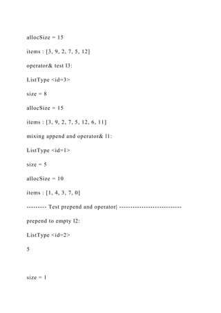 allocSize = 15
items : [3, 9, 2, 7, 5, 12]
operator& test l3:
ListType <id=3>
size = 8
allocSize = 15
items : [3, 9, 2, 7, 5, 12, 6, 11]
mixing append and operator& l1:
ListType <id=1>
size = 5
allocSize = 10
items : [1, 4, 3, 7, 0]
--------- Test prepend and operator| ----------------------------
prepend to empty l2:
ListType <id=2>
5
size = 1
 