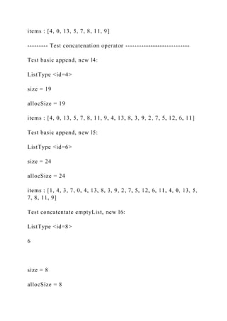 items : [4, 0, 13, 5, 7, 8, 11, 9]
--------- Test concatenation operator ----------------------------
Test basic append, new l4:
ListType <id=4>
size = 19
allocSize = 19
items : [4, 0, 13, 5, 7, 8, 11, 9, 4, 13, 8, 3, 9, 2, 7, 5, 12, 6, 11]
Test basic append, new l5:
ListType <id=6>
size = 24
allocSize = 24
items : [1, 4, 3, 7, 0, 4, 13, 8, 3, 9, 2, 7, 5, 12, 6, 11, 4, 0, 13, 5,
7, 8, 11, 9]
Test concatentate emptyList, new l6:
ListType <id=8>
6
size = 8
allocSize = 8
 