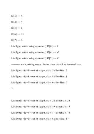 l2[3] == 5
l2[4] == 7
l2[5] == 8
l2[6] == 11
l2[7] == 9
ListType setter using operator[] l2[0] == 8
ListType setter using operator[] l2[4] == -7
ListType setter using operator[] l2[7] == 42
--------- main exiting scope, destructors should be invoked -----
ListType: <id=9> out of scope, size: 5 allocSize: 5
ListType: <id=8> out of scope, size: 8 allocSize: 8
ListType: <id=7> out of scope, size: 0 allocSize: 0
7
ListType: <id=6> out of scope, size: 24 allocSize: 24
ListType: <id=4> out of scope, size: 19 allocSize: 19
ListType: <id=3> out of scope, size: 11 allocSize: 15
ListType: <id=2> out of scope, size: 8 allocSize: 17
 