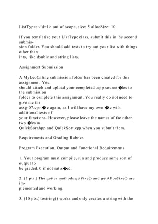 ListType: <id=1> out of scope, size: 5 allocSize: 10
If you templatize your ListType class, submit this in the second
submis-
sion folder. You should add tests to try out your list with things
other than
ints, like double and string lists.
Assignment Submission
A MyLeoOnline submission folder has been created for this
assignment. You
should attach and upload your completed .cpp source �les to
the submission
folder to complete this assignment. You really do not need to
give me the
assg-07.cpp �le again, as I will have my own �le with
additional tests of
your functions. However, please leave the names of the other
two �les as
QuickSort.hpp and QuickSort.cpp when you submit them.
Requirements and Grading Rubrics
Program Execution, Output and Functional Requirements
1. Your program must compile, run and produce some sort of
output to
be graded. 0 if not satis�ed.
2. (5 pts.) The getter methods getSize() and getAllocSize() are
im-
plemented and working.
3. (10 pts.) tostring() works and only creates a string with the
 