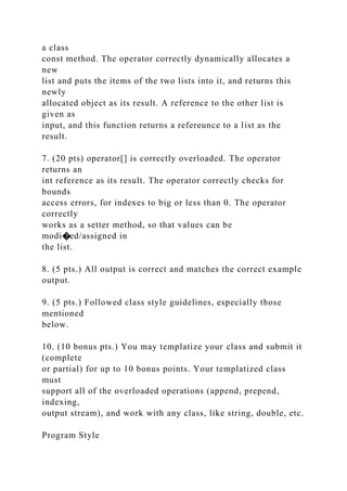 a class
const method. The operator correctly dynamically allocates a
new
list and puts the items of the two lists into it, and returns this
newly
allocated object as its result. A reference to the other list is
given as
input, and this function returns a refereunce to a list as the
result.
7. (20 pts) operator[] is correctly overloaded. The operator
returns an
int reference as its result. The operator correctly checks for
bounds
access errors, for indexes to big or less than 0. The operator
correctly
works as a setter method, so that values can be
modi�ed/assigned in
the list.
8. (5 pts.) All output is correct and matches the correct example
output.
9. (5 pts.) Followed class style guidelines, especially those
mentioned
below.
10. (10 bonus pts.) You may templatize your class and submit it
(complete
or partial) for up to 10 bonus points. Your templatized class
must
support all of the overloaded operations (append, prepend,
indexing,
output stream), and work with any class, like string, double, etc.
Program Style
 