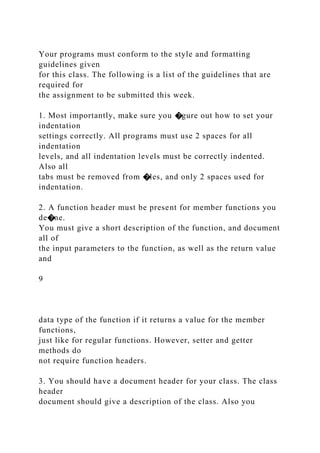 Your programs must conform to the style and formatting
guidelines given
for this class. The following is a list of the guidelines that are
required for
the assignment to be submitted this week.
1. Most importantly, make sure you �gure out how to set your
indentation
settings correctly. All programs must use 2 spaces for all
indentation
levels, and all indentation levels must be correctly indented.
Also all
tabs must be removed from �les, and only 2 spaces used for
indentation.
2. A function header must be present for member functions you
de�ne.
You must give a short description of the function, and document
all of
the input parameters to the function, as well as the return value
and
9
data type of the function if it returns a value for the member
functions,
just like for regular functions. However, setter and getter
methods do
not require function headers.
3. You should have a document header for your class. The class
header
document should give a description of the class. Also you
 