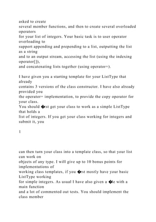 asked to create
several member functions, and then to create several overloaded
operators
for your list of integers. Your basic task is to user operator
overloading to
support appending and prepending to a list, outputting the list
as a string
and to an output stream, accessing the list (using the indexing
operator[]),
and concatenating lists together (using operator+).
I have given you a starting template for your ListType that
already
contains 3 versions of the class constructor. I have also already
provided you
the operator= implementation, to provide the copy operator for
your class.
You should �rst get your class to work as a simple ListType
that holds a
list of integers. If you get your class working for integers and
submit it, you
1
can then turn your class into a template class, so that your list
can work on
objects of any type. I will give up to 10 bonus points for
implementations of
working class templates, if you �rst mostly have your basic
ListType working
for simple integers. As usual I have also given a �le with a
main function
and a lot of commented out tests. You should implement the
class member
 
