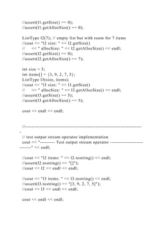 //assert(l1.getSize() == 0);
//assert(l1.getAllocSize() == 0);
ListType l2(7); // empty list but with room for 7 items
//cout << "l2 size: " << l2.getSize()
// << " allocSize: " << l2.getAllocSize() << endl;
//assert(l2.getSize() == 0);
//assert(l2.getAllocSize() == 7);
int size = 5;
int items[] = {3, 9, 2, 7, 5};
ListType l3(size, items);
//cout << "l3 size: " << l3.getSize()
// << " allocSize: " << l3.getAllocSize() << endl;
//assert(l3.getSize() == 5);
//assert(l3.getAllocSize() == 5);
cout << endl << endl;
//-----------------------------------------------------------------------
-
// test output stream operator implementation
cout << "--------- Test output stream operator --------------------
-------" << endl;
//cout << "l2 items: " << l2.tostring() << endl;
//assert(l2.tostring() == "[]");
//cout << l2 << endl << endl;
//cout << "l3 items: " << l3.tostring() << endl;
//assert(l3.tostring() == "[3, 9, 2, 7, 5]");
//cout << l3 << endl << endl;
cout << endl << endl;
 