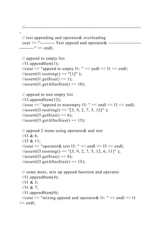 //-----------------------------------------------------------------------
-
// test appending and operator& overloading
cout << "--------- Test append and operator& --------------------
---------" << endl;
// append to empty list
//l1.appendItem(1);
//cout << "append to empty l1: " << endl << l1 << endl;
//assert(l1.tostring() == "[1]" );
//assert(l1.getSize() == 1);
//assert(l1.getAllocSize() == 10);
// append to non empty list
//l3.appendItem(12);
//cout << "append to nonempty l3: " << endl << l3 << endl;
//assert(l3.tostring() == "[3, 9, 2, 7, 5, 12]" );
//assert(l3.getSize() == 6);
//assert(l3.getAllocSize() == 15);
// append 2 items using operator& and test
//l3 & 6;
//l3 & 11;
//cout << "operator& test l3: " << endl << l3 << endl;
//assert(l3.tostring() == "[3, 9, 2, 7, 5, 12, 6, 11]" );
//assert(l3.getSize() == 8);
//assert(l3.getAllocSize() == 15);
// some more, mix up append function and operator
//l1.appendItem(4);
//l1 & 3;
//l1 & 7;
//l1.appendItem(0);
//cout << "mixing append and operator& l1: " << endl << l1
<< endl;
 