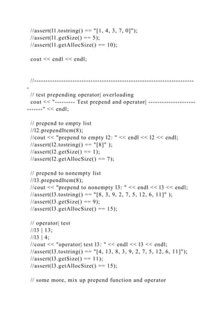 //assert(l1.tostring() == "[1, 4, 3, 7, 0]");
//assert(l1.getSize() == 5);
//assert(l1.getAllocSize() == 10);
cout << endl << endl;
//-----------------------------------------------------------------------
-
// test prepending operator| overloading
cout << "--------- Test prepend and operator| ---------------------
-------" << endl;
// prepend to empty list
//l2.prependItem(8);
//cout << "prepend to empty l2: " << endl << l2 << endl;
//assert(l2.tostring() == "[8]" );
//assert(l2.getSize() == 1);
//assert(l2.getAllocSize() == 7);
// prepend to nonempty list
//l3.prependItem(8);
//cout << "prepend to nonempty l3: " << endl << l3 << endl;
//assert(l3.tostring() == "[8, 3, 9, 2, 7, 5, 12, 6, 11]" );
//assert(l3.getSize() == 9);
//assert(l3.getAllocSize() == 15);
// operator| test
//l3 | 13;
//l3 | 4;
//cout << "operator| test l3: " << endl << l3 << endl;
//assert(l3.tostring() == "[4, 13, 8, 3, 9, 2, 7, 5, 12, 6, 11]");
//assert(l3.getSize() == 11);
//assert(l3.getAllocSize() == 15);
// some more, mix up prepend function and operator
 