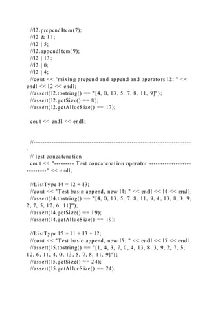 //l2.prependItem(7);
//l2 & 11;
//l2 | 5;
//l2.appendItem(9);
//l2 | 13;
//l2 | 0;
//l2 | 4;
//cout << "mixing prepend and append and operators l2: " <<
endl << l2 << endl;
//assert(l2.tostring() == "[4, 0, 13, 5, 7, 8, 11, 9]");
//assert(l2.getSize() == 8);
//assert(l2.getAllocSize() == 17);
cout << endl << endl;
//-----------------------------------------------------------------------
-
// test concatenation
cout << "--------- Test concatenation operator -------------------
---------" << endl;
//ListType l4 = l2 + l3;
//cout << "Test basic append, new l4: " << endl << l4 << endl;
//assert(l4.tostring() == "[4, 0, 13, 5, 7, 8, 11, 9, 4, 13, 8, 3, 9,
2, 7, 5, 12, 6, 11]");
//assert(l4.getSize() == 19);
//assert(l4.getAllocSize() == 19);
//ListType l5 = l1 + l3 + l2;
//cout << "Test basic append, new l5: " << endl << l5 << endl;
//assert(l5.tostring() == "[1, 4, 3, 7, 0, 4, 13, 8, 3, 9, 2, 7, 5,
12, 6, 11, 4, 0, 13, 5, 7, 8, 11, 9]");
//assert(l5.getSize() == 24);
//assert(l5.getAllocSize() == 24);
 