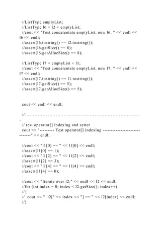 //ListType emptyList;
//ListType l6 = l2 + emptyList;
//cout << "Test concatentate emptyList, new l6: " << endl <<
l6 << endl;
//assert(l6.tostring() == l2.tostring());
//assert(l6.getSize() == 8);
//assert(l6.getAllocSize() == 8);
//ListType l7 = emptyList + l1;
//cout << "Test concatentate emptyList, new l7: " << endl <<
l7 << endl;
//assert(l7.tostring() == l1.tostring());
//assert(l7.getSize() == 5);
//assert(l7.getAllocSize() == 5);
cout << endl << endl;
//-----------------------------------------------------------------------
-
// test operator[] indexing and setter
cout << "--------- Test operator[] indexing -----------------------
-------" << endl;
//cout << "l1[0] == " << l1[0] << endl;
//assert(l1[0] == 1);
//cout << "l1[2] == " << l1[2] << endl;
//assert(l1[2] == 3);
//cout << "l1[4] == " << l1[4] << endl;
//assert(l1[4] == 0);
//cout << "Iterate over l2:" << endl << l2 << endl;
//for (int index = 0; index < l2.getSize(); index++)
//{
// cout << " l2[" << index << "] == " << l2[index] << endl;
//}
 