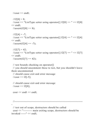 //cout << endl;
//l2[0] = 8;
//cout << "ListType setter using operator[] l2[0] == " << l2[0]
<< endl;
//assert(l2[0] == 8);
//l2[4] = -7;
//cout << "ListType setter using operator[] l2[4] == " << l2[4]
<< endl;
//assert(l2[4] == -7);
//l2[7] = 42;
//cout << "ListType setter using operator[] l2[7] == " << l2[7]
<< endl;
//assert(l2[7] == 42);
// test bounds checking on operator[]
// you should uncomment these to test, but you shouldn't leave
them uncommented
// should cause exit and error message
//cout << l2[-5];
// should cause exit and error message
//cout << l2[8];
cout << endl << endl;
//-----------------------------------------------------------------------
-
// test out of scope, destructors should be called
cout << "--------- main exiting scope, destructors should be
invoked -----" << endl;
 