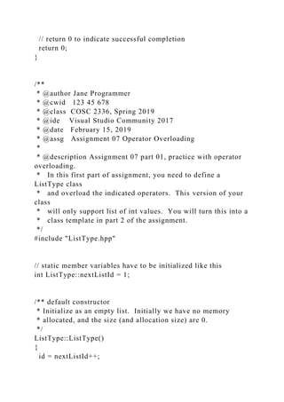 // return 0 to indicate successful completion
return 0;
}
/**
* @author Jane Programmer
* @cwid 123 45 678
* @class COSC 2336, Spring 2019
* @ide Visual Studio Community 2017
* @date February 15, 2019
* @assg Assignment 07 Operator Overloading
*
* @description Assignment 07 part 01, practice with operator
overloading.
* In this first part of assignment, you need to define a
ListType class
* and overload the indicated operators. This version of your
class
* will only support list of int values. You will turn this into a
* class template in part 2 of the assignment.
*/
#include "ListType.hpp"
// static member variables have to be initialized like this
int ListType::nextListId = 1;
/** default constructor
* Initialize as an empty list. Initially we have no memory
* allocated, and the size (and allocation size) are 0.
*/
ListType::ListType()
{
id = nextListId++;
 