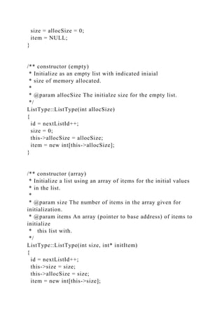 size = allocSize = 0;
item = NULL;
}
/** constructor (empty)
* Initialize as an empty list with indicated iniaial
* size of memory allocated.
*
* @param allocSize The initialze size for the empty list.
*/
ListType::ListType(int allocSize)
{
id = nextListId++;
size = 0;
this->allocSize = allocSize;
item = new int[this->allocSize];
}
/** constructor (array)
* Initialize a list using an array of items for the initial values
* in the list.
*
* @param size The number of items in the array given for
initialization.
* @param items An array (pointer to base address) of items to
initialize
* this list with.
*/
ListType::ListType(int size, int* initItem)
{
id = nextListId++;
this->size = size;
this->allocSize = size;
item = new int[this->size];
 