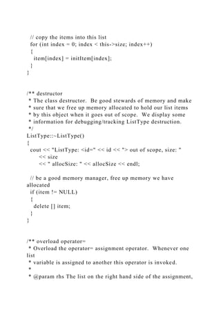 // copy the items into this list
for (int index = 0; index < this->size; index++)
{
item[index] = initItem[index];
}
}
/** destructor
* The class destructor. Be good stewards of memory and make
* sure that we free up memory allocated to hold our list items
* by this object when it goes out of scope. We display some
* information for debugging/tracking ListType destruction.
*/
ListType::~ListType()
{
cout << "ListType: <id=" << id << "> out of scope, size: "
<< size
<< " allocSize: " << allocSize << endl;
// be a good memory manager, free up memory we have
allocated
if (item != NULL)
{
delete [] item;
}
}
/** overload operator=
* Overload the operator= assignment operator. Whenever one
list
* variable is assigned to another this operator is invoked.
*
* @param rhs The list on the right hand side of the assignment,
 