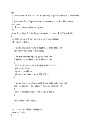 the
* contents of which is to be (deep) copied to this list contents.
*
* @returns ListType Returns a reference to this list, after
contents
* have been copied/assigned.
*/
const ListType& ListType::operator=(const ListType& rhs)
{
// only assign if not doing a self-assignment
if (this != &rhs)
{
// copy the values from rightList into this list
int newAllocSize = rhs.size;
// if not enough space, grow our list
if (this->allocSize < newAllocSize)
{
int* newItem = new int[newAllocSize];
delete [] item;
item = newItem;
this->allocSize = newAllocSize;
}
// copy the items from righ hand side into this list
for (int index = 0; index < rhs.size; index++)
{
this->item[index] = rhs.item[index];
}
this->size = rhs.size;
}
// return the object assigned
return *this;
}
 