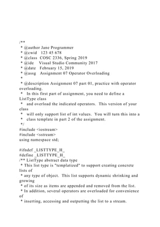 /**
* @author Jane Programmer
* @cwid 123 45 678
* @class COSC 2336, Spring 2019
* @ide Visual Studio Community 2017
* @date February 15, 2019
* @assg Assignment 07 Operator Overloading
*
* @description Assignment 07 part 01, practice with operator
overloading.
* In this first part of assignment, you need to define a
ListType class
* and overload the indicated operators. This version of your
class
* will only support list of int values. You will turn this into a
* class template in part 2 of the assignment.
*/
#include <iostream>
#include <sstream>
using namespace std;
#ifndef _LISTTYPE_H_
#define _LISTTYPE_H_
/** ListType abstract data type
* This list type is "templatized" to support creating concrete
lists of
* any type of object. This list supports dynamic shrinking and
growing
* of its size as items are appended and removed from the list.
* In addition, several operators are overloaded for convenience
of
* inserting, accessing and outputting the list to a stream.
 