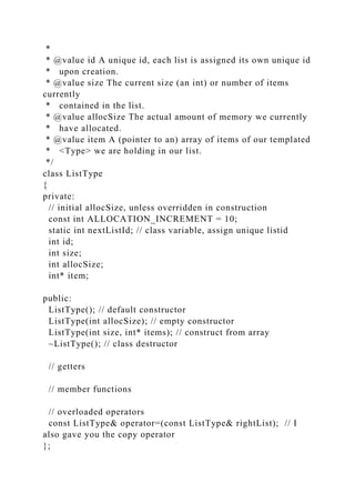 *
* @value id A unique id, each list is assigned its own unique id
* upon creation.
* @value size The current size (an int) or number of items
currently
* contained in the list.
* @value allocSize The actual amount of memory we currently
* have allocated.
* @value item A (pointer to an) array of items of our templated
* <Type> we are holding in our list.
*/
class ListType
{
private:
// initial allocSize, unless overridden in construction
const int ALLOCATION_INCREMENT = 10;
static int nextListId; // class variable, assign unique listid
int id;
int size;
int allocSize;
int* item;
public:
ListType(); // default constructor
ListType(int allocSize); // empty constructor
ListType(int size, int* items); // construct from array
~ListType(); // class destructor
// getters
// member functions
// overloaded operators
const ListType& operator=(const ListType& rightList); // I
also gave you the copy operator
};
 