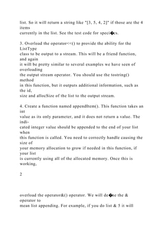 list. So it will return a string like "[3, 5, 4, 2]" if those are the 4
items
currently in the list. See the test code for speci�cs.
3. Overload the operator<<() to provide the ability for the
ListType
class to be output to a stream. This will be a friend function,
and again
it will be pretty similar to several examples we have seen of
overloading
the output stream operator. You should use the tostring()
method
in this function, but it outputs additional information, such as
the id,
size and allocSize of the list to the output stream.
4. Create a function named appendItem(). This function takes an
int
value as its only parameter, and it does not return a value. The
indi-
cated integer value should be appended to the end of your list
when
this function is called. You need to correctly handle causing the
size of
your memory allocation to grow if needed in this function, if
your list
is currently using all of the allocated memory. Once this is
working,
2
overload the operator&() operator. We will de�ne the &
operator to
mean list appending. For example, if you do list & 5 it will
 