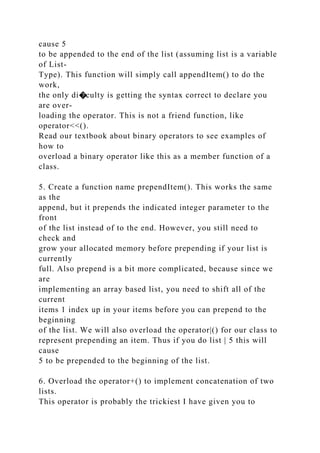 cause 5
to be appended to the end of the list (assuming list is a variable
of List-
Type). This function will simply call appendItem() to do the
work,
the only di�culty is getting the syntax correct to declare you
are over-
loading the operator. This is not a friend function, like
operator<<().
Read our textbook about binary operators to see examples of
how to
overload a binary operator like this as a member function of a
class.
5. Create a function name prependItem(). This works the same
as the
append, but it prepends the indicated integer parameter to the
front
of the list instead of to the end. However, you still need to
check and
grow your allocated memory before prepending if your list is
currently
full. Also prepend is a bit more complicated, because since we
are
implementing an array based list, you need to shift all of the
current
items 1 index up in your items before you can prepend to the
beginning
of the list. We will also overload the operator|() for our class to
represent prepending an item. Thus if you do list | 5 this will
cause
5 to be prepended to the beginning of the list.
6. Overload the operator+() to implement concatenation of two
lists.
This operator is probably the trickiest I have given you to
 