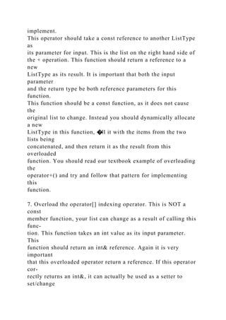 implement.
This operator should take a const reference to another ListType
as
its parameter for input. This is the list on the right hand side of
the + operation. This function should return a reference to a
new
ListType as its result. It is important that both the input
parameter
and the return type be both reference parameters for this
function.
This function should be a const function, as it does not cause
the
original list to change. Instead you should dynamically allocate
a new
ListType in this function, �ll it with the items from the two
lists being
concatenated, and then return it as the result from this
overloaded
function. You should read our textbook example of overloading
the
operator+() and try and follow that pattern for implementing
this
function.
7. Overload the operator[] indexing operator. This is NOT a
const
member function, your list can change as a result of calling this
func-
tion. This function takes an int value as its input parameter.
This
function should return an int& reference. Again it is very
important
that this overloaded operator return a reference. If this operator
cor-
rectly returns an int&, it can actually be used as a setter to
set/change
 