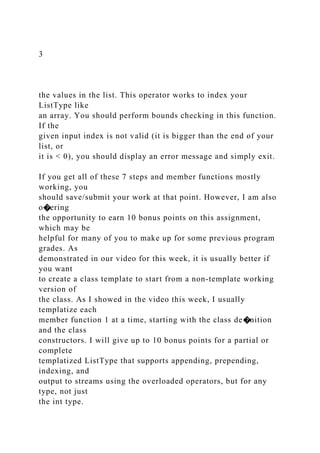 3
the values in the list. This operator works to index your
ListType like
an array. You should perform bounds checking in this function.
If the
given input index is not valid (it is bigger than the end of your
list, or
it is < 0), you should display an error message and simply exit.
If you get all of these 7 steps and member functions mostly
working, you
should save/submit your work at that point. However, I am also
o�ering
the opportunity to earn 10 bonus points on this assignment,
which may be
helpful for many of you to make up for some previous program
grades. As
demonstrated in our video for this week, it is usually better if
you want
to create a class template to start from a non-template working
version of
the class. As I showed in the video this week, I usually
templatize each
member function 1 at a time, starting with the class de�nition
and the class
constructors. I will give up to 10 bonus points for a partial or
complete
templatized ListType that supports appending, prepending,
indexing, and
output to streams using the overloaded operators, but for any
type, not just
the int type.
 