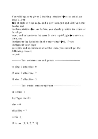You will again be given 3 starting template �les as usual, an
assg-07.cpp
�le of tests of your code, and a ListType.hpp and ListType.cpp
header and
implementation �le. As before, you should practice incremental
develop-
ment, and uncomment the tests in the assg-07.cpp �le one at a
time, and
implement the functions in the order speci�ed. If you
implement your code
correctly and uncomment all of the tests, you should get the
following correct
output:
--------- Test constructors and getters -------------------------
l1 size: 0 allocSize: 0
l2 size: 0 allocSize: 7
l3 size: 5 allocSize: 5
--------- Test output stream operator ---------------------------
l2 items: []
ListType <id=2>
size = 0
allocSize = 7
items : []
l3 items: [3, 9, 2, 7, 5]
 