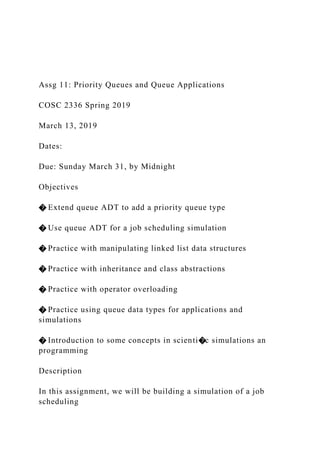 Assg 11: Priority Queues and Queue Applications
COSC 2336 Spring 2019
March 13, 2019
Dates:
Due: Sunday March 31, by Midnight
Objectives
� Extend queue ADT to add a priority queue type
� Use queue ADT for a job scheduling simulation
� Practice with manipulating linked list data structures
� Practice with inheritance and class abstractions
� Practice with operator overloading
� Practice using queue data types for applications and
simulations
� Introduction to some concepts in scienti�c simulations an
programming
Description
In this assignment, we will be building a simulation of a job
scheduling
 