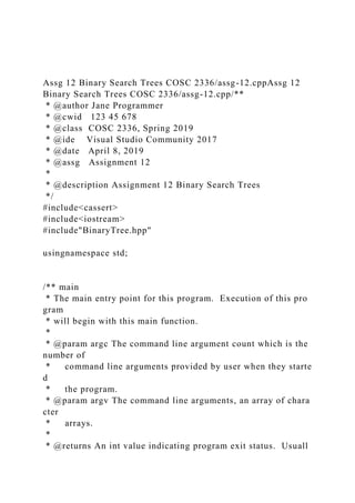 Assg 12 Binary Search Trees COSC 2336/assg-12.cppAssg 12
Binary Search Trees COSC 2336/assg-12.cpp/**
* @author Jane Programmer
* @cwid 123 45 678
* @class COSC 2336, Spring 2019
* @ide Visual Studio Community 2017
* @date April 8, 2019
* @assg Assignment 12
*
* @description Assignment 12 Binary Search Trees
*/
#include<cassert>
#include<iostream>
#include"BinaryTree.hpp"
usingnamespace std;
/** main
* The main entry point for this program. Execution of this pro
gram
* will begin with this main function.
*
* @param argc The command line argument count which is the
number of
* command line arguments provided by user when they starte
d
* the program.
* @param argv The command line arguments, an array of chara
cter
* arrays.
*
* @returns An int value indicating program exit status. Usuall
 