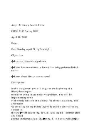 Assg 12: Binary Search Trees
COSC 2336 Spring 2019
April 10, 2019
Dates:
Due: Sunday April 21, by Midnight
Objectives
� Practice recursive algorithms
� Learn how to construct a binary tree using pointers/linked
nodes
� Learn about binary tree traversal
Description
In this assignment you will be given the beginning of a
BinaryTree imple-
mentation using linked nodes via pointers. You will be
implementing some
of the basic function of a BinaryTree abstract data type. The
abstraction
we are using for the BinaryTreeNode and the BinaryTree are
similar to
the Sha�er BSTNode (pg. 156,161) and the BST abstract class
and linked
pointer implementation (Sha�er pg. 171), but we will de�ne
 